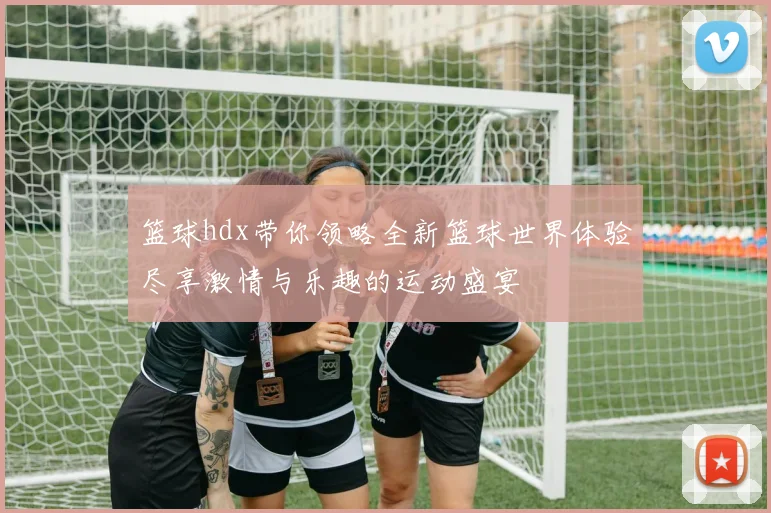 篮球hdx带你领略全新篮球世界体验尽享激情与乐趣的运动盛宴