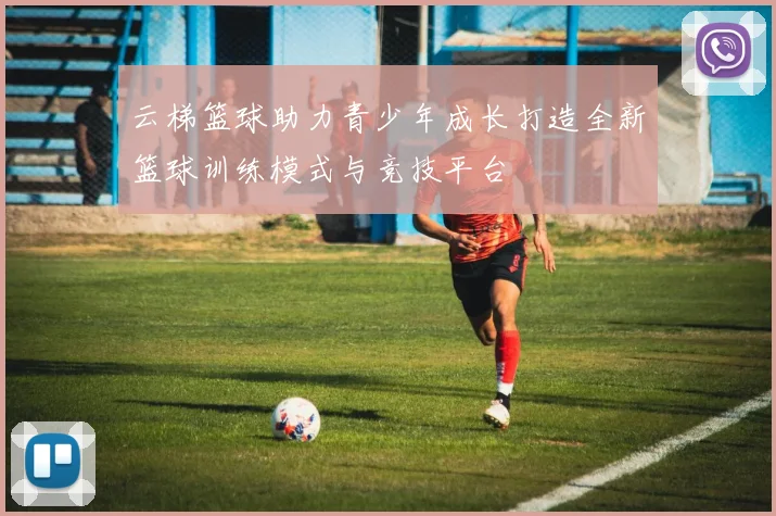 云梯篮球助力青少年成长打造全新篮球训练模式与竞技平台