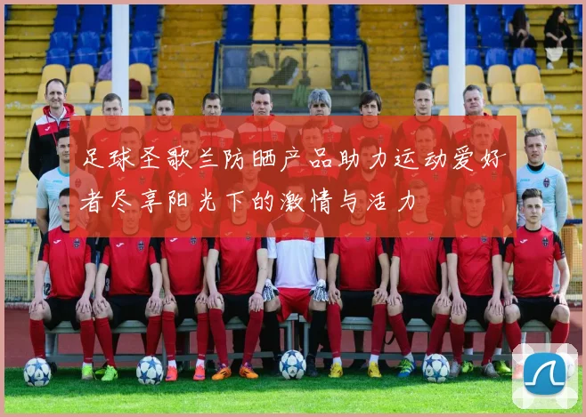 足球圣歌兰防晒产品助力运动爱好者尽享阳光下的激情与活力