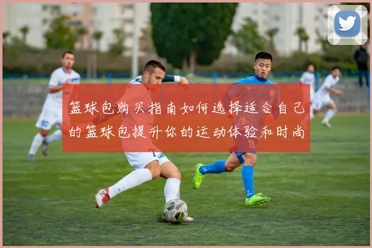 篮球包购买指南如何选择适合自己的篮球包提升你的运动体验和时尚感