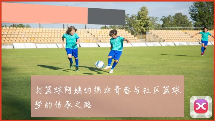 打篮球阿姨的热血青春与社区篮球梦的传承之路