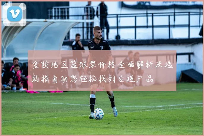 金陵地区篮球架价格全面解析及选购指南助您轻松找到合适产品