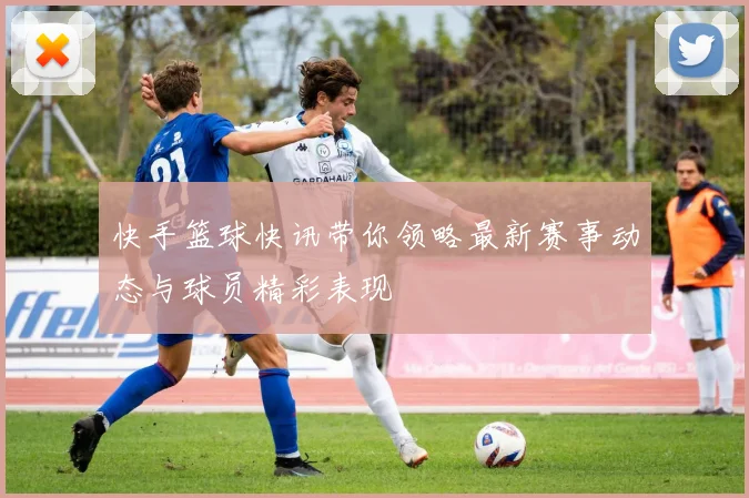 快手篮球快讯带你领略最新赛事动态与球员精彩表现