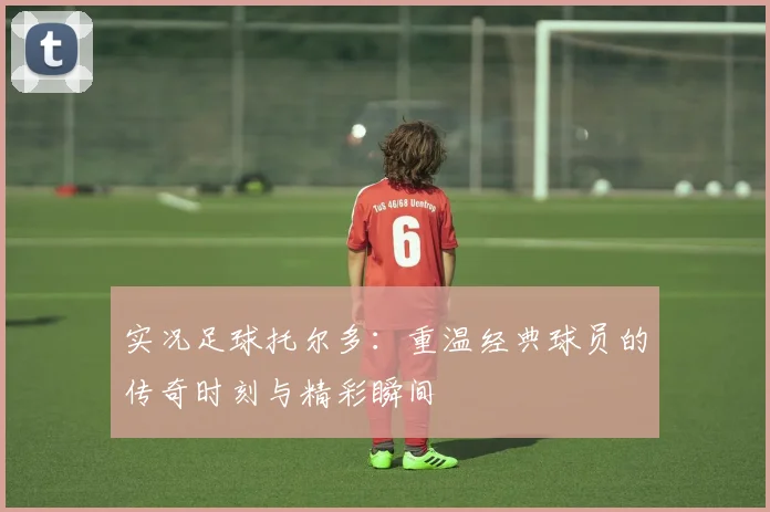 实况足球托尔多：重温经典球员的传奇时刻与精彩瞬间