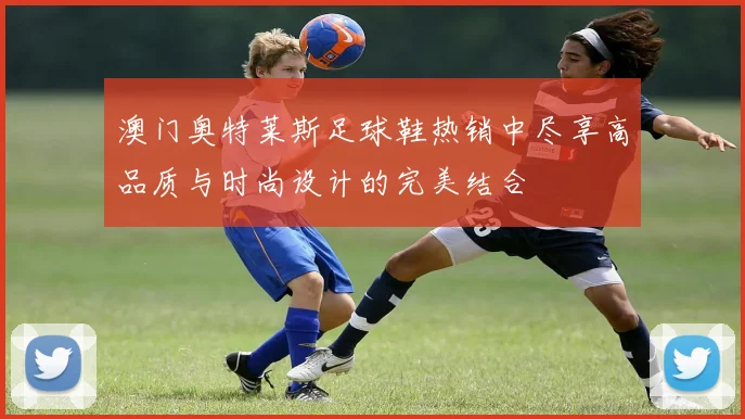 澳门奥特莱斯足球鞋热销中尽享高品质与时尚设计的完美结合