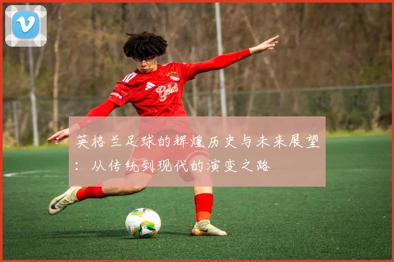 英格兰足球的辉煌历史与未来展望：从传统到现代的演变之路